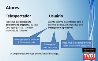 Atores
     Telespectador                            Usuário
     Indivíduo que assiste um                 agente externo que interage com o 
     determinado programa, ou seja,           sistema, ou seja, um indivíduo que 
     uma ação passiva. Também                 interage com aplicativos.
     chamado de “tevente”


             Interage apenas quando 
                 há interatividade                          Pode mudar de estado várias 
                                          Interage se 
                                                            vezes durante um programa
                                        tiver interesse

        Os 10 principais motivos encontram‐se no artigo. 
23
 