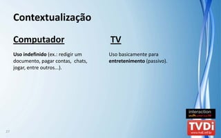 Contextualização
     Computador                          TV
     Uso indefinido (ex.: redigir um     Uso basicamente para 
     documento, pagar contas,  chats,    entretenimento (passivo).
     jogar, entre outros...).




27
 