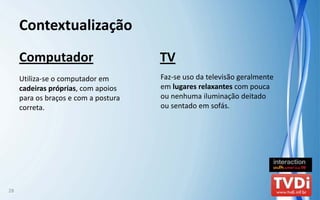 Contextualização
     Computador                        TV
     Utiliza‐se o computador em        Faz‐se uso da televisão geralmente 
     cadeiras próprias, com apoios     em lugares relaxantes com pouca 
     para os braços e com a postura    ou nenhuma iluminação deitado 
     correta.                          ou sentado em sofás.




28
 