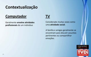 Contextualização
     Computador                       TV
     Geralmente envolve atividades    Considerado muitas vezes como 
     profissionais de um indivíduo    uma atividade social.

                                      A família e amigos geralmente se 
                                      encontram para discutir assuntos 
                                      pertinentes ou compartilhar 
                                      emoções.




29
 
