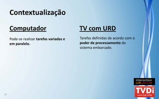 Contextualização
     Computador                             TV com URD
     Pode‐se realizar tarefas variadas e    Tarefas definidas de acordo com o 
     em paralelo.                           poder de processamento do 
                                            sistema embarcado.




31
 