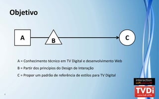 Objetivo


       A                   B                                          C


      A = Conhecimento técnico em TV Digital e desenvolvimento Web
      B = Partir dos princípios do Design de Interação
      C = Propor um padrão de referência de estilos para TV Digital



4
 