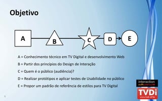 Objetivo


       A                   B                     C           D             E

      A = Conhecimento técnico em TV Digital e desenvolvimento Web
      B = Partir dos princípios do Design de Interação
      C = Quem é o público (audiência)?
      D = Realizar protótipos e aplicar testes de Usabilidade no público
      E = Propor um padrão de referência de estilos para TV Digital

6
 