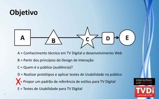 Objetivo


       A                   B                      C          D             E

      A = Conhecimento técnico em TV Digital e desenvolvimento Web
      B = Partir dos princípios do Design de Interação
      C = Quem é o público (audiência)?
      D = Realizar protótipos e aplicar testes de Usabilidade no público

     XE = Propor um padrão de referência de estilos para TV Digital
      E = Testes de Usabilidade para TV Digital
7
 
