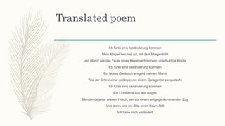 Translated poem
Ich fühle eine Veränderung kommen
Mein Körper leuchtet rot, mit dem Morgenlicht
und glänzt wie das Feuer eines Hexenverbrennung unschuldige Kinder
Ich fühle eine Veränderung kommen
Ein lautes Geräusch entgeht meinem Mund
Wie der Schrei einer Antilope von einem Garagentor zerquetscht
Ich fühle eine Veränderung kommen
Ein Lichtblitze aus den Augen
Blendende jeder wie ein Hirsch, der vor einem entgegenkommenden Zug
Und dann, wie ein Blitz einen Baum fällt
Ich habe mich verändert
 