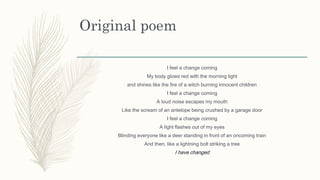 Original poem
I feel a change coming
My body glows red with the morning light
and shines like the fire of a witch burning innocent children
I feel a change coming
A loud noise escapes my mouth
Like the scream of an antelope being crushed by a garage door
I feel a change coming
A light flashes out of my eyes
Blinding everyone like a deer standing in front of an oncoming train
And then, like a lightning bolt striking a tree
I have changed
 