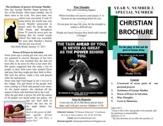 CHRISTIAN
BROCHURE
For the glory of God and the
good of human being
Editorial Cristiana “El Maestro Silencioso” Coordinator:
Dr. Luis A. Silva Cisneros. Tel. 58 241 8233566.
Email: luissilvamd@hotmail.com
Internet portal: elmensajerosilencioso.blogspot.com
YEAR V. NUMBER 2.
SPECIAL NUMBER
Content
1. Crossword of seven parts of our
personal prayers
2. Testimony of George Mueller.
3. Power of Prayer in Salvation
4. Wise Thoughts.
5. Verse to Memorize.
Salm 145:3
3
Great is the LORD, and greatly to be praised; and
his greatness is unsearchable.
Hebrews 13:15
15
By him therefore let us offer the sacrifice of
The testimony of prayer of George Mueller
One day George Mueller began praying for
five of his friends. After many months, one of
them came to the Lord. Ten years later, two
others were converted. It took 25
years before the fourth man was
saved. Mueller persevered in
prayer until his death for the
fifth friend, and throughout
those 52 years he never gave up
hoping that he would accept
Christ! His faith was rewarded,
for soon after Mueller’s funeral
the last one was saved.
Our Daily Bread, January 13. 2011
Power of Prayer in Salvation
Some years ago a young girl was very sick and
not expected to recover. Because of her love
for Jesus, she was troubled that she had not
been able to do more for Him in her short life.
Her pastor suggested that she make a list of
people in their little town who needed Christ
and pray that they might put their faith in Him.
She took his advice, made a list, and prayed
often for each person.
Some time later God began to stir a revival in
the village. The girl heard of the people who
were coming to Christ and prayed even more.
As she heard reports, she checked off the
names of those who had been led to the Lord.
After the girl died, a prayer list with the names
of 56 people was found under her pillow. All
had put their faith in
Christ—the last one on
the night before her
death.
Such is the power of defi-
nite, specific, fervent
prayer. Do you have a
prayer list?
Wise Thoughts
Pray until something happen.
…………
When God does not answer your prayer, it is
because he has something better for you.
………..
Do not pray for easy life, pray for the strength to
endure a difficult one.
……………
People are lonely because they build walls instead
of bridges
…………
 