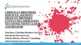 Social Connections 11 Chicago, June 1-2 2017
CHRISTIAN BROTHERS
SERVICES: JOURNEY
FROM ON PREMISES
LOTUS COLLABORATION
TO CONNECTIONS CLOUD
AND BEYOND
Tom Drez, Christian Brothers Services
tom.drez@cbservices.org
Charles Brown, Mercury Consulting
ccbrown@mercurycc.com
 