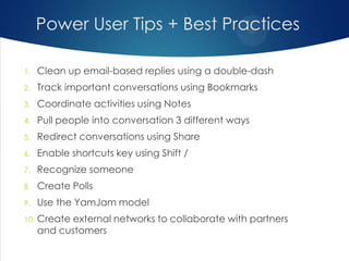 Power User Tips + Best Practices
1.

Clean up email-based replies using a double-dash

2.

Track important conversations using Bookmarks

3.

Coordinate activities using Notes

4.

Pull people into conversation 3 different ways

5.

Redirect conversations using Share

6.

Enable shortcuts key using Shift /

7.

Recognize someone

8.

Create Polls

9.

Use the YamJam model

10.

Create external networks to collaborate with partners
and customers

 