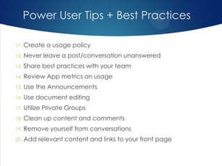 Power User Tips + Best Practices
11.

Create a usage policy

12.

Never leave a post/conversation unanswered

13.

Share best practices with your team

14.

Review App metrics on usage

15.

Use the Announcements

16.

Use document editing

17.

Utilize Private Groups

18.

Clean up content and comments

19.

Remove yourself from conversations

20.

Add relevant content and links to your front page

 
