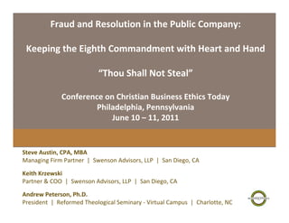 Fraud and Resolution in the Public Company:

 Keeping the Eighth Commandment with Heart and Hand

                            “Thou Shall Not Steal”

              Conference on Christian Business Ethics Today
                       Philadelphia, Pennsylvania
                           June 10 – 11, 2011


Steve Austin, CPA, MBA
Managing Firm Partner  |  Swenson Advisors, LLP  |  San Diego, CA

Keith Krzewski
Partner & COO  |  Swenson Advisors, LLP  |  San Diego, CA

Andrew Peterson, Ph.D.
President  |  Reformed Theological Seminary ‐ Virtual Campus  |  Charlotte, NC
 
