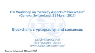 ITU Workshop on “Security Aspects of Blockchain”
(Geneva, Switzerland, 21 March 2017)
Blockchain, cryptography, and consensus
Dr. Christian Cachin
IBM Research - Zurich
www.zurich.ibm.com/~cca/
Geneva, Switzerland, 21 March 2017
 