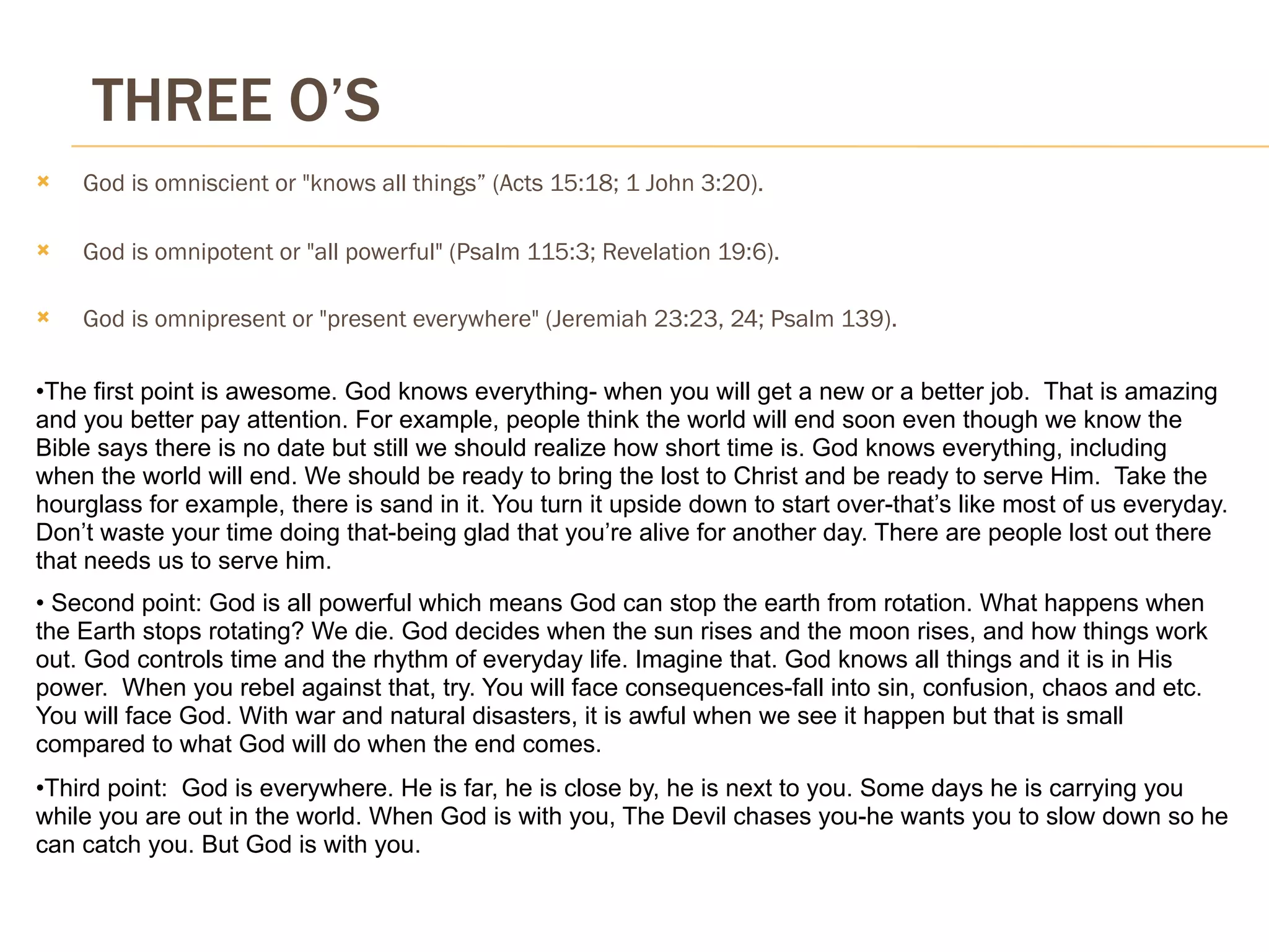 THREE O’S
   God is omniscient or "knows all things” (Acts 15:18; 1 John 3:20).

   God is omnipotent or "all powerful" (Psalm 115:3; Revelation 19:6).

   God is omnipresent or "present everywhere" (Jeremiah 23:23, 24; Psalm 139).

•The first point is awesome. God knows everything- when you will get a new or a better job. That is amazing
and you better pay attention. For example, people think the world will end soon even though we know the
Bible says there is no date but still we should realize how short time is. God knows everything, including
when the world will end. We should be ready to bring the lost to Christ and be ready to serve Him. Take the
hourglass for example, there is sand in it. You turn it upside down to start over-that’s like most of us everyday.
Don’t waste your time doing that-being glad that you’re alive for another day. There are people lost out there
that needs us to serve him.
• Second point: God is all powerful which means God can stop the earth from rotation. What happens when
the Earth stops rotating? We die. God decides when the sun rises and the moon rises, and how things work
out. God controls time and the rhythm of everyday life. Imagine that. God knows all things and it is in His
power. When you rebel against that, try. You will face consequences-fall into sin, confusion, chaos and etc.
You will face God. With war and natural disasters, it is awful when we see it happen but that is small
compared to what God will do when the end comes.
•Third point: God is everywhere. He is far, he is close by, he is next to you. Some days he is carrying you
while you are out in the world. When God is with you, The Devil chases you-he wants you to slow down so he
can catch you. But God is with you.
 