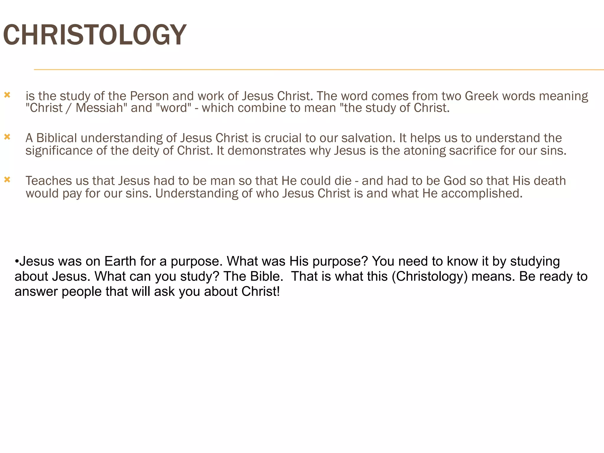 CHRISTOLOGY
    is the study of the Person and work of Jesus Christ. The word comes from two Greek words meaning
     "Christ / Messiah" and "word" - which combine to mean "the study of Christ.

    A Biblical understanding of Jesus Christ is crucial to our salvation. It helps us to understand the
     significance of the deity of Christ. It demonstrates why Jesus is the atoning sacrifice for our sins.

    Teaches us that Jesus had to be man so that He could die - and had to be God so that His death
     would pay for our sins. Understanding of who Jesus Christ is and what He accomplished.




    •Jesus was on Earth for a purpose. What was His purpose? You need to know it by studying
    about Jesus. What can you study? The Bible. That is what this (Christology) means. Be ready to
    answer people that will ask you about Christ!
 