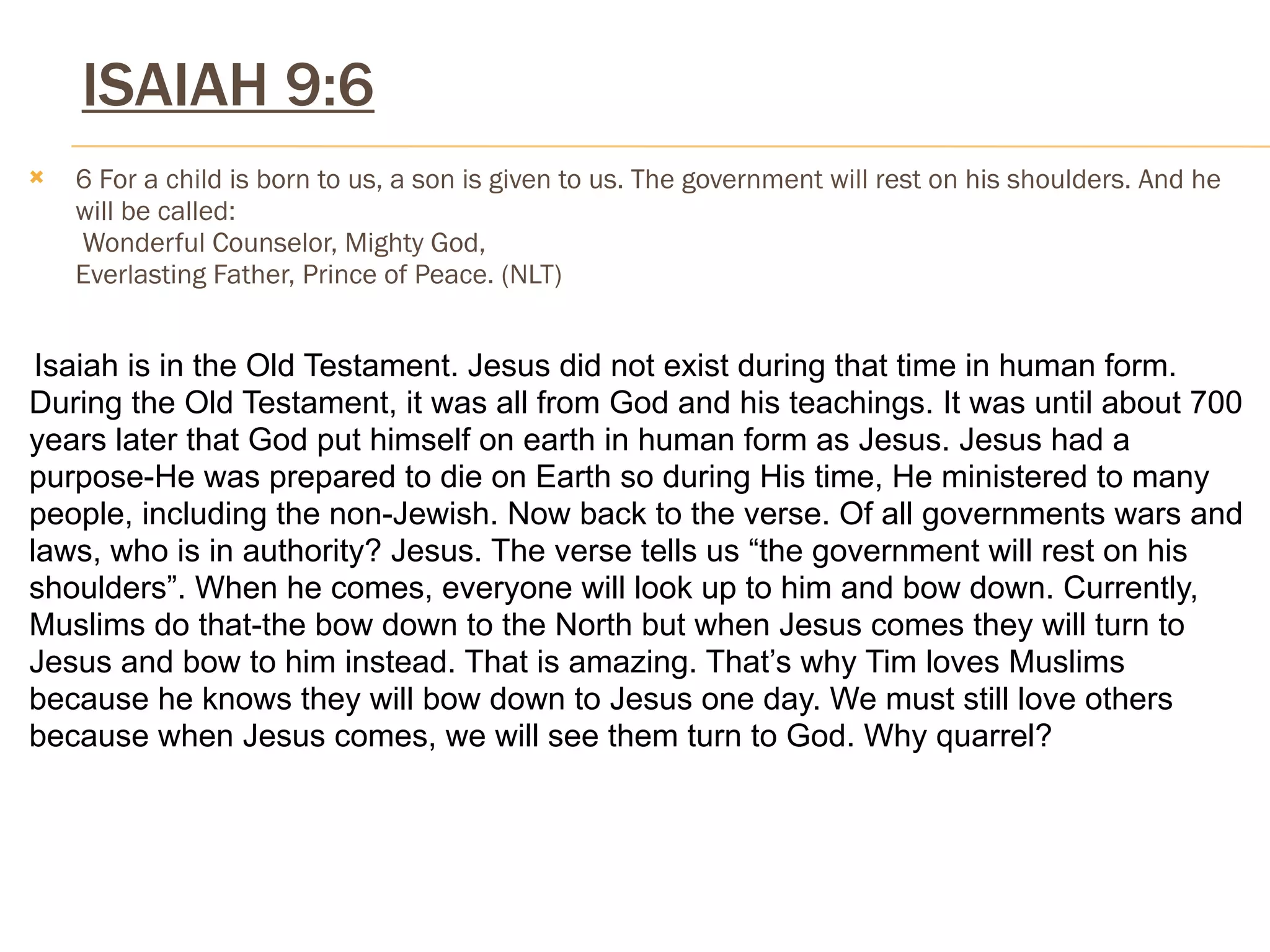 ISAIAH 9:6
   6 For a child is born to us, a son is given to us. The government will rest on his shoulders. And he
    will be called:
     Wonderful Counselor, Mighty God,
    Everlasting Father, Prince of Peace. (NLT)


 Isaiah is in the Old Testament. Jesus did not exist during that time in human form.
During the Old Testament, it was all from God and his teachings. It was until about 700
years later that God put himself on earth in human form as Jesus. Jesus had a
purpose-He was prepared to die on Earth so during His time, He ministered to many
people, including the non-Jewish. Now back to the verse. Of all governments wars and
laws, who is in authority? Jesus. The verse tells us “the government will rest on his
shoulders”. When he comes, everyone will look up to him and bow down. Currently,
Muslims do that-the bow down to the North but when Jesus comes they will turn to
Jesus and bow to him instead. That is amazing. That’s why Tim loves Muslims
because he knows they will bow down to Jesus one day. We must still love others
because when Jesus comes, we will see them turn to God. Why quarrel?
 