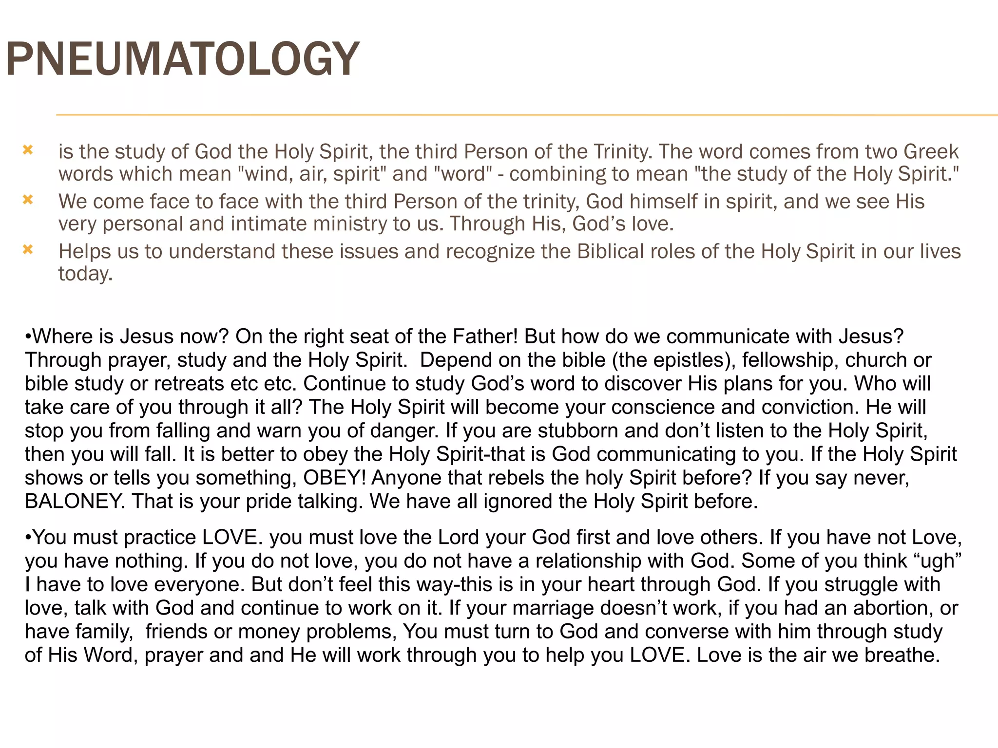 PNEUMATOLOGY
   is the study of God the Holy Spirit, the third Person of the Trinity. The word comes from two Greek
    words which mean "wind, air, spirit" and "word" - combining to mean "the study of the Holy Spirit."
   We come face to face with the third Person of the trinity, God himself in spirit, and we see His
    very personal and intimate ministry to us. Through His, God’s love.
   Helps us to understand these issues and recognize the Biblical roles of the Holy Spirit in our lives
    today.

•Where is Jesus now? On the right seat of the Father! But how do we communicate with Jesus?
Through prayer, study and the Holy Spirit. Depend on the bible (the epistles), fellowship, church or
bible study or retreats etc etc. Continue to study God’s word to discover His plans for you. Who will
take care of you through it all? The Holy Spirit will become your conscience and conviction. He will
stop you from falling and warn you of danger. If you are stubborn and don’t listen to the Holy Spirit,
then you will fall. It is better to obey the Holy Spirit-that is God communicating to you. If the Holy Spirit
shows or tells you something, OBEY! Anyone that rebels the holy Spirit before? If you say never,
BALONEY. That is your pride talking. We have all ignored the Holy Spirit before.
•You must practice LOVE. you must love the Lord your God first and love others. If you have not Love,
you have nothing. If you do not love, you do not have a relationship with God. Some of you think “ugh”
I have to love everyone. But don’t feel this way-this is in your heart through God. If you struggle with
love, talk with God and continue to work on it. If your marriage doesn’t work, if you had an abortion, or
have family, friends or money problems, You must turn to God and converse with him through study
of His Word, prayer and and He will work through you to help you LOVE. Love is the air we breathe.
 