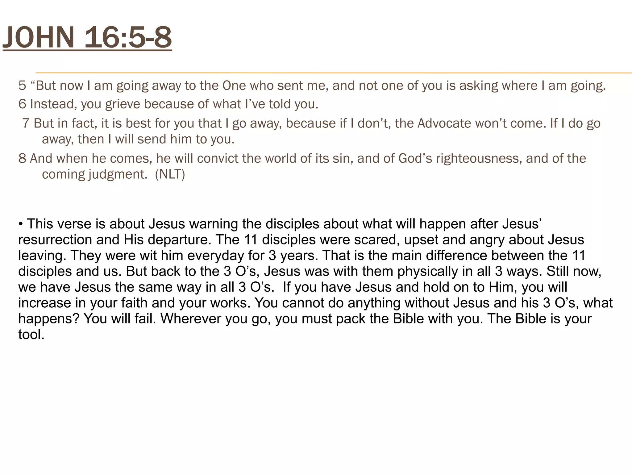 JOHN 16:5-8
 5 “But now I am going away to the One who sent me, and not one of you is asking where I am going.
 6 Instead, you grieve because of what I’ve told you.
 7 But in fact, it is best for you that I go away, because if I don’t, the Advocate won’t come. If I do go
     away, then I will send him to you.
 8 And when he comes, he will convict the world of its sin, and of God’s righteousness, and of the
     coming judgment. (NLT)


 • This verse is about Jesus warning the disciples about what will happen after Jesus’
 resurrection and His departure. The 11 disciples were scared, upset and angry about Jesus
 leaving. They were wit him everyday for 3 years. That is the main difference between the 11
 disciples and us. But back to the 3 O’s, Jesus was with them physically in all 3 ways. Still now,
 we have Jesus the same way in all 3 O’s. If you have Jesus and hold on to Him, you will
 increase in your faith and your works. You cannot do anything without Jesus and his 3 O’s, what
 happens? You will fail. Wherever you go, you must pack the Bible with you. The Bible is your
 tool.
 