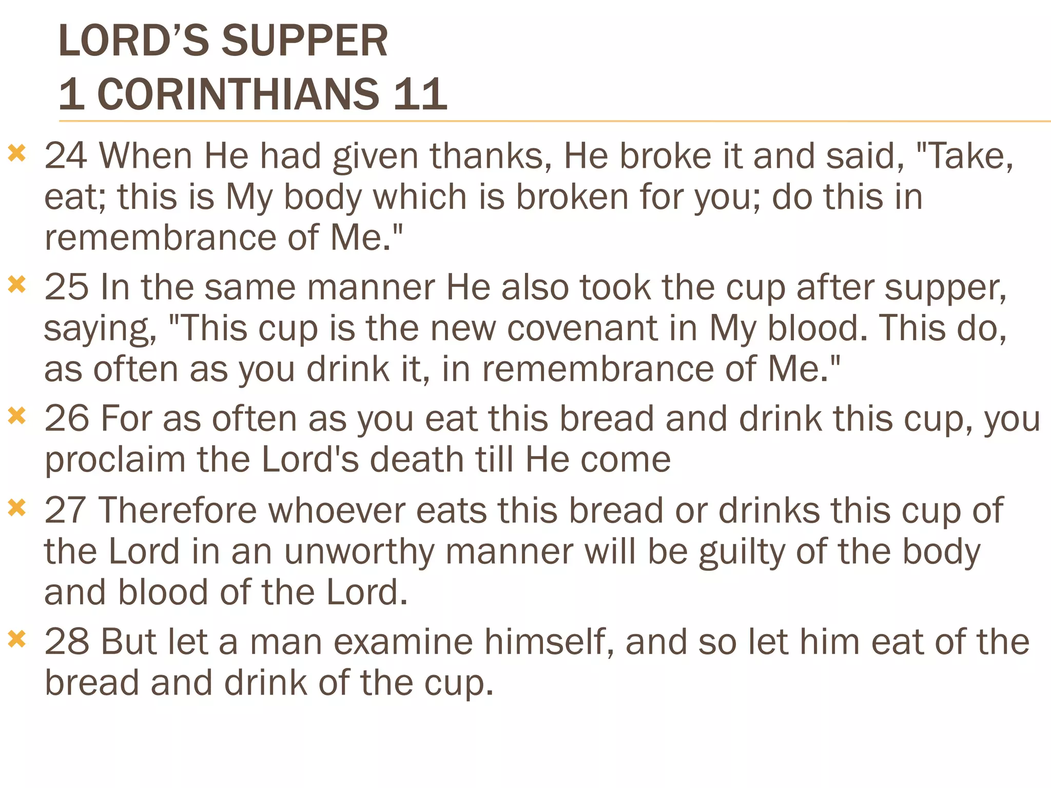 LORD’S SUPPER
    1 CORINTHIANS 11
   24 When He had given thanks, He broke it and said, "Take,
    eat; this is My body which is broken for you; do this in
    remembrance of Me."
   25 In the same manner He also took the cup after supper,
    saying, "This cup is the new covenant in My blood. This do,
    as often as you drink it, in remembrance of Me."
   26 For as often as you eat this bread and drink this cup, you
    proclaim the Lord's death till He come
   27 Therefore whoever eats this bread or drinks this cup of
    the Lord in an unworthy manner will be guilty of the body
    and blood of the Lord.
   28 But let a man examine himself, and so let him eat of the
    bread and drink of the cup.
 