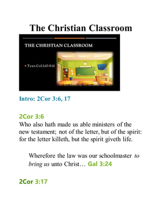 The Christian Classroom
Intro: 2Cor 3:6, 17
2Cor 3:6
Who also hath made us able ministers of the
new testament; not of the letter, but of the spirit:
for the letter killeth, but the spirit giveth life.
Wherefore the law was our schoolmaster to
bring us unto Christ… Gal 3:24
2Cor 3:17
 