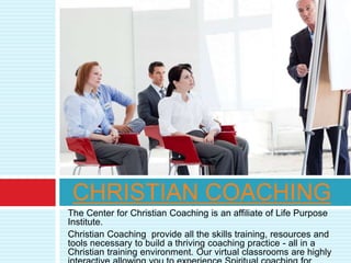 The Center for Christian Coaching is an affiliate of Life Purpose
Institute.
Christian Coaching provide all the skills training, resources and
tools necessary to build a thriving coaching practice - all in a
Christian training environment. Our virtual classrooms are highly
CHRISTIAN COACHING
 