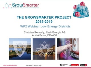 WP2 Meeting I 19/01/18 I page 1www.grow-smarter.eu WP2 Meeting I 19/01/18 I page 1www.grow-smarter.eu
THE GROWSMARTER PROJECT
2015-2019
WP2 Webinar Low Energy Districts
Christian Remacly, RheinEnergie AG
André Esser, DEWOG
 