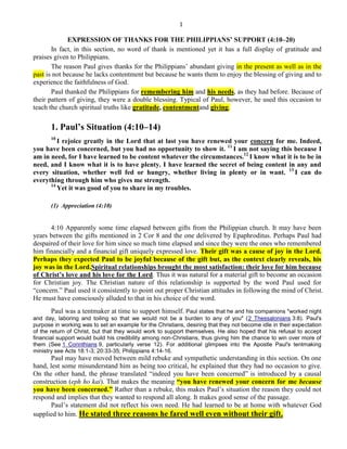 1
EXPRESSION OF THANKS FOR THE PHILIPPIANS’ SUPPORT (4:10–20)
In fact, in this section, no word of thank is mentioned yet it has a full display of gratitude and
praises given to Philippians.
The reason Paul gives thanks for the Philippians’ abundant giving in the present as well as in the
past is not because he lacks contentment but because he wants them to enjoy the blessing of giving and to
experience the faithfulness of God.
Paul thanked the Philippians for remembering him and his needs, as they had before. Because of
their pattern of giving, they were a double blessing. Typical of Paul, however, he used this occasion to
teach the church spiritual truths like gratitude, contentmentand giving.
1. Paul’s Situation (4:10–14)
10
I rejoice greatly in the Lord that at last you have renewed your concern for me. Indeed,
you have been concerned, but you had no opportunity to show it. 11
I am not saying this because I
am in need, for I have learned to be content whatever the circumstances.12
I know what it is to be in
need, and I know what it is to have plenty. I have learned the secret of being content in any and
every situation, whether well fed or hungry, whether living in plenty or in want. 13
I can do
everything through him who gives me strength.
14
Yet it was good of you to share in my troubles.
(1) Appreciation (4:10)
4:10 Apparently some time elapsed between gifts from the Philippian church. It may have been
years between the gifts mentioned in 2 Cor 8 and the one delivered by Epaphroditus. Perhaps Paul had
despaired of their love for him since so much time elapsed and since they were the ones who remembered
him financially and a financial gift uniquely expressed love. Their gift was a cause of joy in the Lord.
Perhaps they expected Paul to be joyful because of the gift but, as the context clearly reveals, his
joy was in the Lord.Spiritual relationships brought the most satisfaction: their love for him because
of Christ’s love and his love for the Lord. Thus it was natural for a material gift to become an occasion
for Christian joy. The Christian nature of this relationship is supported by the word Paul used for
―concern.‖ Paul used it consistently to point out proper Christian attitudes in following the mind of Christ.
He must have consciously alluded to that in his choice of the word.
Paul was a tentmaker at time to support himself. Paul states that he and his companions "worked night
and day, laboring and toiling so that we would not be a burden to any of you" (2 Thessalonians 3:8). Paul's
purpose in working was to set an example for the Christians, desiring that they not become idle in their expectation
of the return of Christ, but that they would work to support themselves. He also hoped that his refusal to accept
financial support would build his credibility among non-Christians, thus giving him the chance to win over more of
them (See 1 Corinthians 9, particularly verse 12). For additional glimpses into the Apostle Paul's tentmaking
ministry see Acts 18:1-3; 20:33-35; Philippians 4:14-16.
Paul may have moved between mild rebuke and sympathetic understanding in this section. On one
hand, lest some misunderstand him as being too critical, he explained that they had no occasion to give.
On the other hand, the phrase translated ―indeed you have been concerned‖ is introduced by a causal
construction (eph ho kai). That makes the meaning ―you have renewed your concern for me because
you have been concerned.‖ Rather than a rebuke, this makes Paul’s situation the reason they could not
respond and implies that they wanted to respond all along. It makes good sense of the passage.
Paul’s statement did not reflect his own need. He had learned to be at home with whatever God
supplied to him. He stated three reasons he fared well even without their gift.
 