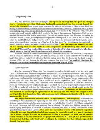 3
(4) Dependency (4:13)
4:13 Paul depended on Christ for strength. The expression ―through him who gives me strength‖
clearly refers to the indwelling Christ, and Paul could accomplish all that God wanted through the
strength he provided.Some people abuse this verse by taking it out of context. They assume Paul was
making a comprehensive statement about the spiritual abilities of a Christian. Some even act as if there
were nothing they could not do. Paul did not mean that. Two factors in the text reveal why. First, the
passage discussed material and physical needs. In the day to day economic fluctuations, Paul knew a
stability that enabled him to rise above them. The rule of context means that this must be applied to
economic matters. Second, Paul expressed his dependence on the power of the Lord. In this, he knew that
where the Lord led him, he had power. The will of God limited the application of the strength he knew.
Many who misapply this verse step out of God’s will for their lives. They hope to cover their actions by a
blanket promise of power, but power comes in the will of God. Thus, Paul expressed a crucial paradox.
He was strong when he was weak! He was independent (self-sufficient) only when he was
dependent!Although Paul realized the necessity of living in a Christian community, he also knew
what it meant to face life’s problems alone and still triumph through them.
It may be more difficult to triumph in the good times than in the bad. A Christian’s victory comes
from a conscious dependence on the Lord and his power, and that is easier understood when times get
hard! One mark of maturity in Christ is that the mature know how to depend on the Lord in every
situation of life, not only in those for which they assume they need help. Paul modeled this lesson for
them and thus even in his thankfulness taught the truths of Christian living.
(5) Blessing (4:14)
4:14 As a summary of this section, Paul reminded the readers that their share in his work was good.
The NIV translates this accurately but perhaps too casually: ―You share in my troubles.‖ Two important
terms indicate the significance of their contribution to Paul. First, they participated with him. The Greek
sygkoinoneō emphasizes that participation. The basic translation, ―fellowship,‖ means a deep partnership
of two going the same direction. This is heightened by the preposition ―with‖ (syn), which has a
perfective force here. Second, Paul identified their partnership specifically as with his ―troubles‖
(thlipsis). The term naturally implies hardships of any kind, but it had a deeper significance for Paul. In
Col 1:24 he spoke of suffering the ―tribulations of the Christ‖ (the same Greek word) so that his
difficulties in spreading the gospel actually related to the Messiah. In reflecting on his tribulations,
Paul realized the eschatological significance of his ministry and that those who supported him
participated in that themselves. Their gifts evidenced their willingness to identify with the new era
inaugurated by Jesus.
This expression contains the first hint of the significance of Christian giving. It also explains
something of Paul’s hesitancy in expressing his own needs to them. The Philippians recognized Paul’s
strategic place in the spread of the gospel, the mystery revealed to him (Eph 3:1–13). Others, particularly
the Jewish Christians, had difficulty accepting Paul’s ministry. The gifts from Philippi meant that the
church eagerly participated in the work of God and that their gifts were, in reality, contributions to the
spread of the gospel to other Gentiles. Paul knew he would suffer because of his distinctive apostolic
calling. He accepted this suffering joyfully and learned the secret of triumph over any circumstance.
Paul’s ministry simply provided an occasion for sharing in the gospel. He knew that he handled
sacred resources when they came from the people of God (see 4:18). Their gift was good because it
demonstrated that they understood God’s working in the world and that they willingly supported it
through God’s servants.
 
