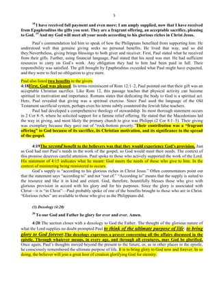 5
18
I have received full payment and even more; I am amply supplied, now that I have received
from Epaphroditus the gifts you sent. They are a fragrant offering, an acceptable sacrifice, pleasing
to God. 19
And my God will meet all your needs according to his glorious riches in Christ Jesus.
Paul’s commendation led him to speak of how the Philippians benefited from supporting him. He
understood well that genuine giving seeks no personal benefits. He lived that way, and so did
they.Nevertheless, giving brings blessings to both giver and receiver. First, Paul stated what he received
from their gifts. Further, using financial language, Paul stated that his need was met. He had sufficient
resources to carry on God’s work. Any obligation they had to him had been paid in full. Their
responsibility was satisfied. The gift brought by Epaphroditus exceeded what Paul might have expected,
and they were to feel no obligation to give more.
Paul also listed two benefits to the givers.
4:18First, God was pleased. In terms reminiscent of Rom 12:1–2, Paul pointed out that their gift was an
acceptable Christian sacrifice. Like Rom 12, this passage teaches that physical activity can become
spiritual in motivation and importance. Romans states that dedicating the body to God is a spiritual act.
Here, Paul revealed that giving was a spiritual exercise. Since Paul used the language of the Old
Testament sacrificial system, perhaps even his terms subtly countered the Jewish false teachers.
Paul had developed a comprehensive theology of stewardship. Its most thorough statement occurs
in 2 Cor 8–9, where he solicited support for a famine relief offering. He stated that the Macedonians led
the way in giving, and most likely the primary church to give was Philippi (2 Cor 8:1–5). Their giving
was exemplary because they gave out of ―rock-bottom poverty.‖Their contribution was a ―fragrant
offering‖ to God because of its sacrifice, its Christian motivation, and its significance to the spread
of the gospel.
4:19The second benefit to the believers was that they would experience God’s provision. Just
as God had met Paul’s needs in the work of the gospel, so God would meet their needs. The context of
this promise deserves careful attention. Paul spoke to those who actively supported the work of the Lord.
His statement of 4:15 indicates what he meant: God meets the needs of those who give to him. In the
context of ministering being ministered to occurs.
God’s supply is ―according to his glorious riches in Christ Jesus.‖ Often commentators point out
that the statement says ―according to‖ and not ―out of.‖ ―According to‖ means that the supply is suited to
the resource and like it in kind and extent. God, therefore, bountifully blesses those who give with
glorious provision in accord with his glory and for his purposes. Since the glory is associated with
Christ—it is ―in Christ‖—Paul probably spoke of one of the benefits brought to those who are in Christ.
―Glorious riches‖ are available to those who give as the Philippians did.
(3) Doxology (4:20)
20
To our God and Father be glory for ever and ever. Amen.
4:20 The section closes with a doxology to God the Father. The thought of the glorious nature of
what the Lord supplies no doubt prompted Paul to think of the ultimate purpose of life: to bring
glory to God forever.The doxology expresses a prayer concerning all the affairs discussed in the
epistle. Through whatever means, in every age, and through all creatures, may God be glorified.
Once again, Paul’s thoughts moved beyond the present to the future, or, as in other places in the epistle,
he consciously remembered the ultimate purpose of life. It is to bring glory to God now and forever. In so
doing, the believer will join a great host of creation glorifying God for eternity.
 