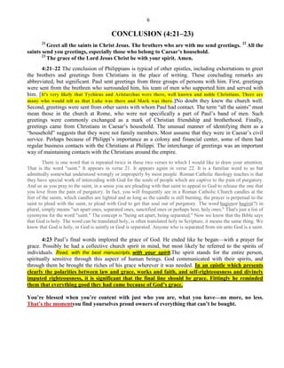 6
CONCLUSION (4:21–23)
21
Greet all the saints in Christ Jesus. The brothers who are with me send greetings. 22
All the
saints send you greetings, especially those who belong to Caesar’s household.
23
The grace of the Lord Jesus Christ be with your spirit. Amen.
4:21–22 The conclusion of Philippians is typical of other epistles, including exhortations to greet
the brothers and greetings from Christians in the place of writing. These concluding remarks are
abbreviated, but significant. Paul sent greetings from three groups of persons with him. First, greetings
were sent from the brethren who surrounded him, his team of men who supported him and served with
him. [It's very likely that Tychicus and Aristarchus were there, well known and noble Christians. There are
many who would tell us that Luke was there and Mark was there.]No doubt they knew the church well.
Second, greetings were sent from other saints with whom Paul had contact. The term ―all the saints‖ must
mean those in the church at Rome, who were not specifically a part of Paul’s band of men. Such
greetings were commonly exchanged as a mark of Christian friendship and brotherhood. Finally,
greetings came from Christians in Caesar’s household. The unusual manner of identifying them as a
―household‖ suggests that they were not family members. Most assume that they were in Caesar’s civil
service. Perhaps because of Philippi’s importance as a colony and financial center, some of them had
regular business contacts with the Christians at Philippi. The interchange of greetings was an important
way of maintaining contacts with the Christians around the empire.
There is one word that is repeated twice in these two verses to which I would like to draw your attention.
That is the word "saint." It appears in verse 21. It appears again in verse 22. It is a familiar word to us but
admittedly somewhat understood wrongly or improperly by most people. Roman Catholic theology teaches is that
they have special work of interceding with God for the souls of people which are captive to the pain of purgatory.
And so as you pray to the saint, in a sense you are pleading with that saint to appeal to God to release the one that
you love from the pain of purgatory. In fact, you will frequently see in a Roman Catholic Church candles at the
feet of the saints, which candles are lighted and as long as the candle is still burning, the prayer is perpetual to the
saint to plead with the saint, to plead with God to get that soul out of purgatory. The word hagiosor hagioi(?) in
plural, simply means "set apart ones, separated ones, sanctified ones or perhaps best, holy ones." That's just a list of
synonyms for the word "saint." The concept is "being set apart, being separated." Now we know that the Bible says
that God is holy. The word can be translated holy, is often translated holy in Scripture, it means the same thing. We
know that God is holy, or God is saintly or God is separated. Anyone who is separated from sin unto God is a saint.
4:23 Paul’s final words implored the grace of God. He ended like he began—with a prayer for
grace. Possibly he had a collective church spirit in mind, but most likely he referred to the spirits of
individuals. Read, with the best manuscripts, with your spirit.The spirit stands for the entire person,
spiritually sensitive through this aspect of human beings. God communicated with their spirits, and
through them he brought the riches of his grace wherever it was needed. In an epistle which presents
clearly the polarities between law and grace, works and faith, and self-righteousness and divinely
imputed righteousness, it is significant that the final line should be grace. Fittingly he reminded
them that everything good they had came because of God’s grace.
You’re blessed when you’re content with just who you are, what you have—no more, no less.
That’s the momentyou find yourselves proud owners of everything that can’t be bought.
 