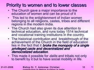 31-01-2008 Bishop Dr. Y. Ambroise: Christian 10 10
Priority to women and to lower classesPriority to women and to lower classes
• The Church gave a major importance to the
education of women and can be proud of it
• This led to the enlightenment of Indian women
belonging to all religions, castes, tribes and different
regions in the modern India.
• The Church had also given its due attention to
technical education, and runs today 1514 technical
and vocational training institutions in the country.
• The historical contribution and breakthrough of the
achievement of the Church in the field of education
lies in the fact that it broke the monopoly of a singlebroke the monopoly of a single
privileged caste and decentralized andprivileged caste and decentralized and
democratized educationdemocratized education.
• This made it possible for dalits and tribals not only
to benefit by it but to have social mobility in life.
 