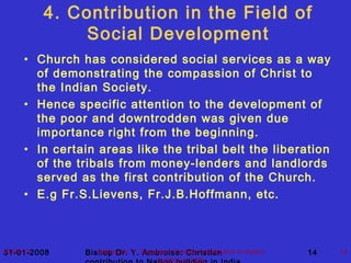 31-01-2008 Bishop Dr. Y. Ambroise: Christian 1407/07/13 Bishop Dr. Y. Ambroise: Chrisian contribution to Nation
building in India
14
4. Contribution in the Field of
Social Development
• Church has considered social services as a way
of demonstrating the compassion of Christ to
the Indian Society.
• Hence specific attention to the development of
the poor and downtrodden was given due
importance right from the beginning.
• In certain areas like the tribal belt the liberation
of the tribals from money-lenders and landlords
served as the first contribution of the Church.
• E.g Fr.S.Lievens, Fr.J.B.Hoffmann, etc.
 