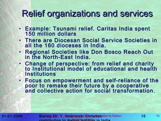 31-01-2008 Bishop Dr. Y. Ambroise: Christian 15Bishop Dr. Y. Ambroise: Chrisian contribution to Nation
building in India
15
Relief organizations and servicesRelief organizations and services
• Example: Tsunami relief. Caritas India spent
150 million dollars
• There are Diocesan Social Service Societies in
all the 160 dioceses in India.
• Regional Societies like Don Bosco Reach Out
in the North-East India.
• Change of perspective: from relief and charity
to Institutional model of educational and health
Institutions
• Focus on empowerment and self-reliance of the
poor to remake their future by a cooperative
and collective action for social transformation.
 
