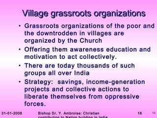 31-01-2008 Bishop Dr. Y. Ambroise: Christian 16 16
Village grassroots organizationsVillage grassroots organizations
• Grassroots organizations of the poor and
the downtrodden in villages are
organized by the Church
• Offering them awareness education and
motivation to act collectively.
• There are today thousands of such
groups all over India
• Strategy: savings, income-generation
projects and collective actions to
liberate themselves from oppressive
forces.
 