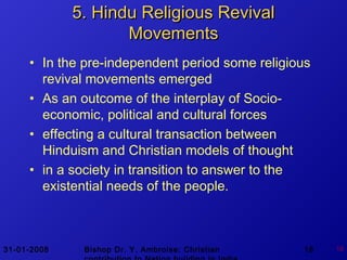 31-01-2008 Bishop Dr. Y. Ambroise: Christian 18 18
5. Hindu Religious Revival5. Hindu Religious Revival
MovementsMovements
• In the pre-independent period some religious
revival movements emerged
• As an outcome of the interplay of Socio-
economic, political and cultural forces
• effecting a cultural transaction between
Hinduism and Christian models of thought
• in a society in transition to answer to the
existential needs of the people.
 