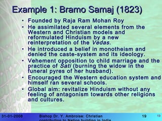 31-01-2008 Bishop Dr. Y. Ambroise: Christian 19 19
Example 1: Bramo Samaj (1823)Example 1: Bramo Samaj (1823)
• Founded by Raja Ram Mohan Roy
• He assimilated several elements from the
Western and Christian models and
reformulated Hinduism by a new
reinterpretation of the Vedas.
• He introduced a belief in monotheism and
denied the caste-system and its ideology.
• Vehement opposition to child marriage and the
practice of Sati (burning the widow in the
funeral pyres of her husband).
• Encouraged the Western education system and
himself ran several schools.
• Global aim: revitalize Hinduism without any
feeling of antagonism towards other religions
and cultures.
 