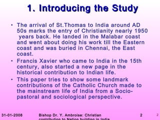31-01-2008 Bishop Dr. Y. Ambroise: Christian 2 2
1. Introducing the Study1. Introducing the Study
• The arrival of St.Thomas to India around AD
50s marks the entry of Christianity nearly 1950
years back. He landed in the Malabar coast
and went about doing his work till the Eastern
coast and was buried in Chennai, the East
coast.
• Francis Xavier who came to India in the 15th
century, also started a new page in the
historical contribution to Indian life.
• This paper tries to show some landmark
contributions of the Catholic Church made to
the mainstream life of India from a Socio-
pastoral and sociological perspective.
 