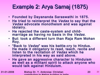 31-01-2008 Bishop Dr. Y. Ambroise: Christian 20 20
• Founded by Dayananda Saraswathi in 1875.
• He tried to reinterpret the Vedas to say that the
Vedas advocate monotheism and was against
idolatry.
• He rejected the caste-system and child-
marriage as having no basis in the Vedas.
• But: took a different turn than Raja Ram Mohan
Roy.
• “Back to Vedas” was his battle-cry to Hindus.
He made it obligatory to read, teach, recite and
listen to the recitation of Vedas which he
interpreted in his way as said above.
• He gave an aggressive character to Hinduism
as well as a militant spirit to attack anyone who
would talk against Hinduism.
Example 2: Arya Samaj (1875)Example 2: Arya Samaj (1875)
 