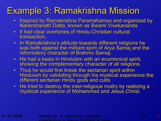 31-01-2008 Bishop Dr. Y. Ambroise: Christian 21 21
Example 3:Example 3: Ramakrishna MissionRamakrishna Mission
• Inspired by Ramakrishna Paramahamsa and organized byInspired by Ramakrishna Paramahamsa and organized by
Narendranath Datta, known as Swami VivekanandaNarendranath Datta, known as Swami Vivekananda
• It had clear overtones of Hindu-Christian culturalIt had clear overtones of Hindu-Christian cultural
transactiontransaction..
• In Ramakrishna’s attitude towards different religions heIn Ramakrishna’s attitude towards different religions he
was both against the militant spirit of Arya Samaj and thewas both against the militant spirit of Arya Samaj and the
reformatory character of Brahmo Samaj.reformatory character of Brahmo Samaj.
• He had a basis in Hinduism with an ecumenical spirit,He had a basis in Hinduism with an ecumenical spirit,
showing the complementary character of all religions.showing the complementary character of all religions.
• Thus he would first break the sectarian spirit withinThus he would first break the sectarian spirit within
Hinduism by validating through his mystical experience theHinduism by validating through his mystical experience the
different sectarian Hindu gods and cultsdifferent sectarian Hindu gods and cults
• He tried to destroy the inter-religious rivalry by realizing aHe tried to destroy the inter-religious rivalry by realizing a
mystical experience of Mohammed and Jesus Christ.mystical experience of Mohammed and Jesus Christ.
 