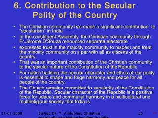 31-01-2008 Bishop Dr. Y. Ambroise: Christian 23 23
6. Contribution to the Secular
Polity of the Country
• The Christian community has made a significant contribution to
“secularism” in India
• In the constituent Assembly, the Christian community through
Fr.Jerome D’Souza renounced separate electorate
• expressed trust in the majority community to respect and treat
the minority community on a par with all as citizens of the
country.
• That was an important contribution of the Christian community
to the secular nature of the Constitution of the Republic.
• For nation building the secular character and ethos of our polity
is essential to shape and forge harmony and peace for all
people of the country.
• The Church remains committed to secularity of the Constitution
of the Republic. Secular character of the Republic is a positive
force for peace and communal harmony in a multicultural and
multireligious society that India is
 