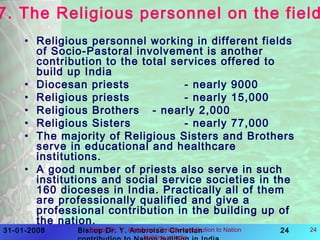 31-01-2008 Bishop Dr. Y. Ambroise: Christian 24Bishop Dr. Y. Ambroise: Chrisian contribution to Nation
building in India
24
7. The Religious personnel on the field
• Religious personnel working in different fields
of Socio-Pastoral involvement is another
contribution to the total services offered to
build up India
• Diocesan priests - nearly 9000
• Religious priests - nearly 15,000
• Religious Brothers - nearly 2,000
• Religious Sisters - nearly 77,000
• The majority of Religious Sisters and Brothers
serve in educational and healthcare
institutions.
• A good number of priests also serve in such
institutions and social service societies in the
160 dioceses in India. Practically all of them
are professionally qualified and give a
professional contribution in the building up of
the nation.
 