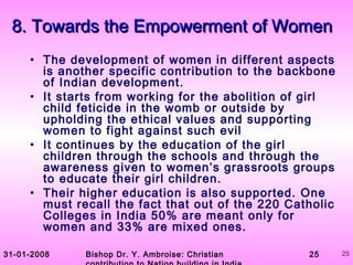31-01-2008 Bishop Dr. Y. Ambroise: Christian 25 25
8. Towards the Empowerment of Women8. Towards the Empowerment of Women
• The development of women in different aspects
is another specific contribution to the backbone
of Indian development.
• It starts from working for the abolition of girl
child feticide in the womb or outside by
upholding the ethical values and supporting
women to fight against such evil
• It continues by the education of the girl
children through the schools and through the
awareness given to women’s grassroots groups
to educate their girl children.
• Their higher education is also supported. One
must recall the fact that out of the 220 Catholic
Colleges in India 50% are meant only for
women and 33% are mixed ones.
 