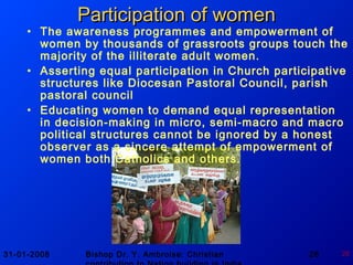 31-01-2008 Bishop Dr. Y. Ambroise: Christian 26 26
Participation of womenParticipation of women
• The awareness programmes and empowerment of
women by thousands of grassroots groups touch the
majority of the illiterate adult women.
• Asserting equal participation in Church participative
structures like Diocesan Pastoral Council, parish
pastoral council
• Educating women to demand equal representation
in decision-making in micro, semi-macro and macro
political structures cannot be ignored by a honest
observer as a sincere attempt of empowerment of
women both Catholics and others.
 