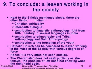 31-01-2008 Bishop Dr. Y. Ambroise: Christian 27 27
9. To conclude: a leaven working in
the society
• Next to the 6 fields mentioned above, there are
other fields: Indian
 Christian spirituality
 Inter-faith dialogue
 contribution to linguistic anthropology right from
16th century in several languages in India
 contribution to ethnography and Tribal
anthropology and Dalit Anthropology
 contribution to the formation of the youth
• Catholic Church can be compared to leaven working
in the mass of the Society with various degrees of
force
• Hence it is very often not seen outside.
• The Church also does not seek publicity as she
follows the principle of left hand not knowing what
the right hand does.
 