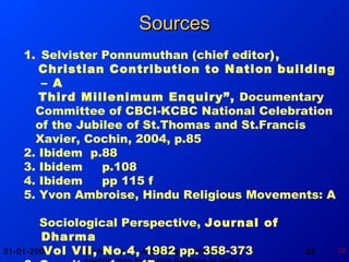31-01-2008 Bishop Dr. Y. Ambroise: Christian 28 28
1. Selvister Ponnumuthan (chief editor),
Christian Contribution to Nation building
– A
Third Millenimum Enquiry”, Documentary
Committee of CBCI-KCBC National Celebration
of the Jubilee of St.Thomas and St.Francis
Xavier, Cochin, 2004, p.85
2. Ibidem p.88
3. Ibidem p.108
4. Ibidem pp 115 f
5. Yvon Ambroise, Hindu Religious Movements: A
Sociological Perspective, Journal of
Dharma
Vol VII, No.4, 1982 pp. 358-373
SourcesSources
 