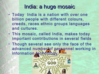 31-01-2008 Bishop Dr. Y. Ambroise: Christian 307/07/13 Bishop Dr. Y. Ambroise: Chrisian contribution to Nation
building in India
3
India: a huge mosaicIndia: a huge mosaic
• Today India is a nation with over one
billion people with different colours,
creeds, races ethnic groups languages
and cultures.
• This mosaic, called India, makes today
important contributions in several fields
• Though several see only the face of the
advanced number of personnel working in
information technology.
 