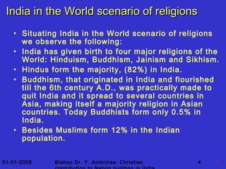 31-01-2008 Bishop Dr. Y. Ambroise: Christian 4 4
India in the World scenario of religionsIndia in the World scenario of religions
• Situating India in the World scenario of religions
we observe the following:
• India has given birth to four major religions of the
World: Hinduism, Buddhism, Jainism and Sikhism.
• Hindus form the majority, (82%) in India.
• Buddhism, that originated in India and flourished
till the 6th century A.D., was practically made to
quit India and it spread to several countries in
Asia, making itself a majority religion in Asian
countries. Today Buddhists form only 0.5% in
India.
• Besides Muslims form 12% in the Indian
population.
 