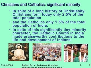 31-01-2008 Bishop Dr. Y. Ambroise: Christian 5 5
Christians and Catholics: significant minorityChristians and Catholics: significant minority
• In spite of a long history of Christianity,
Christians form today only 2.5% of the
total population
• and the Catholics only 1.5% of the total
population of India.
• In spite of this significantly tiny minority
character, the Catholic Church in India
made praiseworthy contributions to the
life and development of Indians.
 