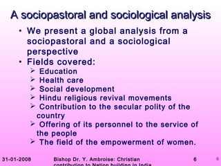 31-01-2008 Bishop Dr. Y. Ambroise: Christian 6 6
A sociopastoral and sociological analysisA sociopastoral and sociological analysis
• We present a global analysis from a
sociopastoral and a sociological
perspective
• Fields covered:
 Education
 Health care
 Social development
 Hindu religious revival movements
 Contribution to the secular polity of the
country
 Offering of its personnel to the service of
the people
 The field of the empowerment of women.
 