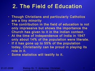 31-01-2008 Bishop Dr. Y. Ambroise: Christian 7 7
2. The Field of Education
• Though Christians and particularly Catholics
are a tiny minority
• The contribution in the field of education is not
only impressive but shows the importance the
Church has given to it in the Indian context.
• At the time of independence of India in 1947
only about 14% of the population were literate.
• If it has gone up to 55% of the population
today, Christianity can be proud in playing its
role in it.
• Some statistics will testify to it.
 