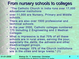 31-01-2008 Bishop Dr. Y. Ambroise: Christian 8 8
From nursery schools to collegesFrom nursery schools to colleges
• “The Catholic Church in India runs over 17,000
educational institutions
• over 11,000 are Nursery, Primary and Middle
schools.
• There are also over 1500 professional and
technical schools.
• In the year 2000, Catholic colleges numbered
175 including 2 Engineering and 2 Medical
Colleges.
• What is impressive is that 70% of all these
schools are in rural areas, serving the poor,
especially the dalits, the adivasis and other
disadvantaged groups.
• Only a meager 15% of the Church institutions
are in the cities and large towns.” (1)
 